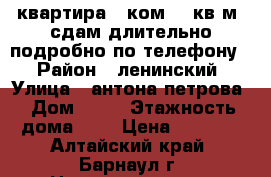 квартира 1 ком.,30кв.м. сдам длительно,подробно по телефону. › Район ­ ленинский › Улица ­ антона петрова › Дом ­ 69 › Этажность дома ­ 5 › Цена ­ 8 000 - Алтайский край, Барнаул г. Недвижимость » Квартиры аренда   . Алтайский край,Барнаул г.
